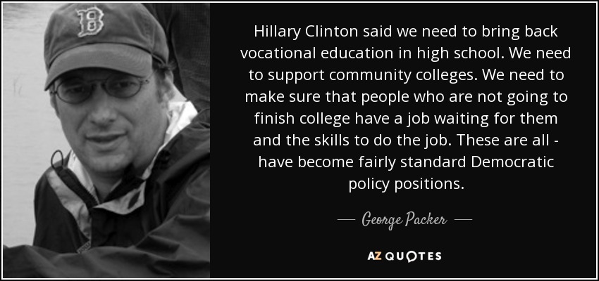 Hillary Clinton said we need to bring back vocational education in high school. We need to support community colleges. We need to make sure that people who are not going to finish college have a job waiting for them and the skills to do the job. These are all - have become fairly standard Democratic policy positions. - George Packer