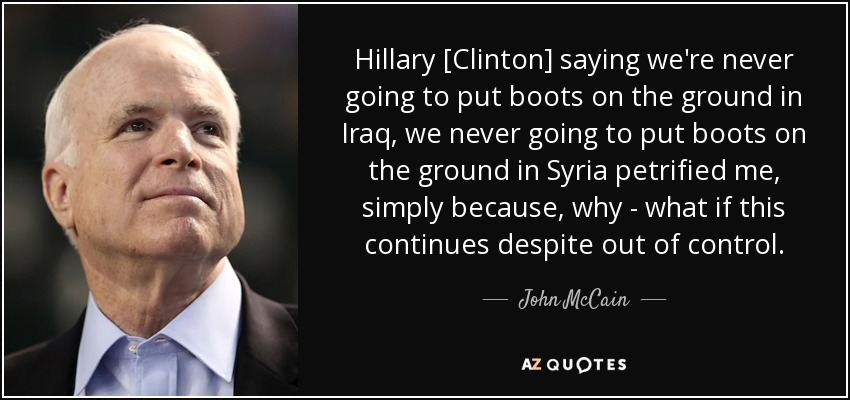 Hillary [Clinton] saying we're never going to put boots on the ground in Iraq, we never going to put boots on the ground in Syria petrified me, simply because, why - what if this continues despite out of control. - John McCain