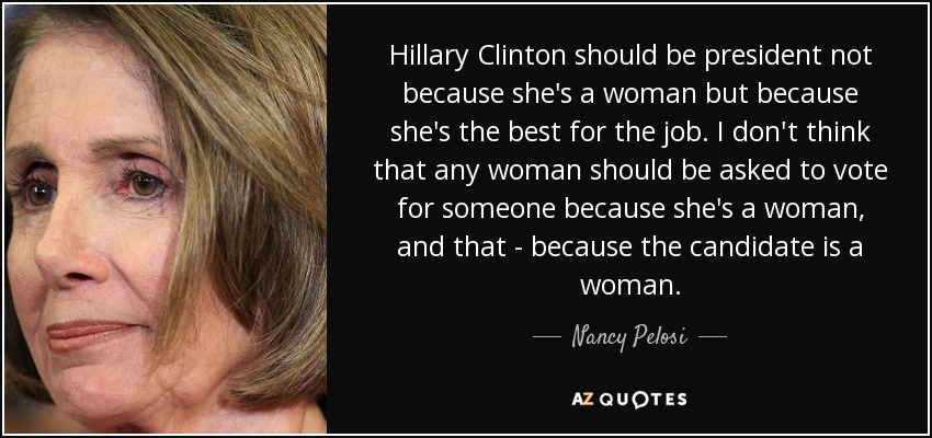 Hillary Clinton should be president not because she's a woman but because she's the best for the job. I don't think that any woman should be asked to vote for someone because she's a woman, and that - because the candidate is a woman. - Nancy Pelosi