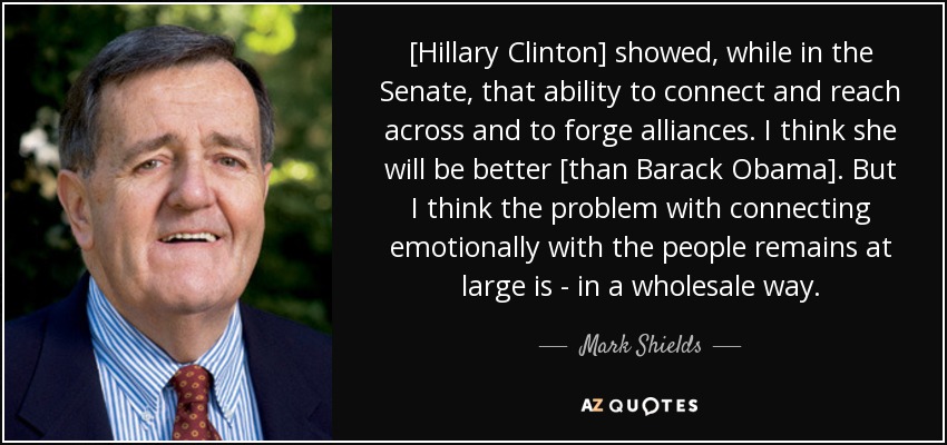 [Hillary Clinton] showed, while in the Senate, that ability to connect and reach across and to forge alliances. I think she will be better [than Barack Obama]. But I think the problem with connecting emotionally with the people remains at large is - in a wholesale way. - Mark Shields