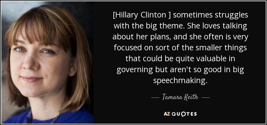 [Hillary Clinton ] sometimes struggles with the big theme. She loves talking about her plans, and she often is very focused on sort of the smaller things that could be quite valuable in governing but aren't so good in big speechmaking. - Tamara Keith