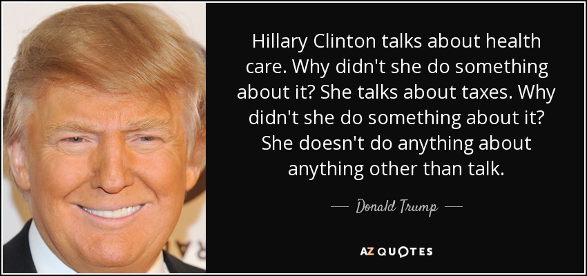 Hillary Clinton talks about health care. Why didn't she do something about it? She talks about taxes. Why didn't she do something about it? She doesn't do anything about anything other than talk. - Donald Trump