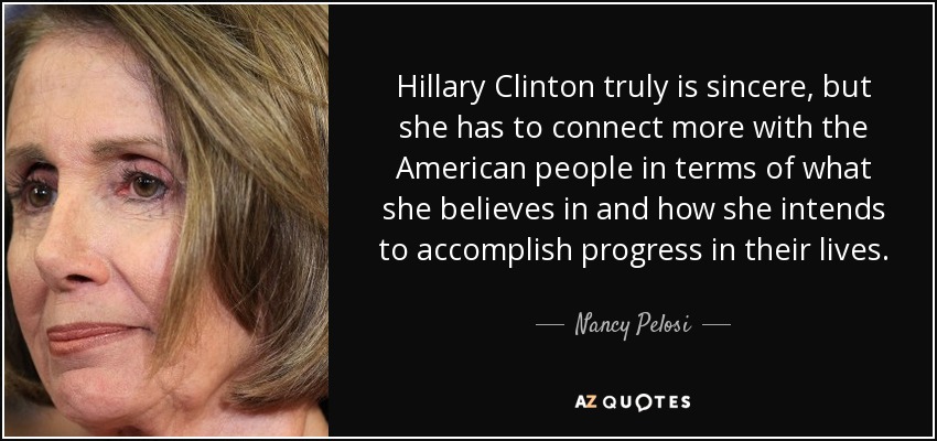 Hillary Clinton truly is sincere, but she has to connect more with the American people in terms of what she believes in and how she intends to accomplish progress in their lives. - Nancy Pelosi