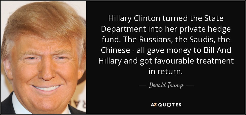 Hillary Clinton turned the State Department into her private hedge fund. The Russians, the Saudis, the Chinese - all gave money to Bill And Hillary and got favourable treatment in return. - Donald Trump