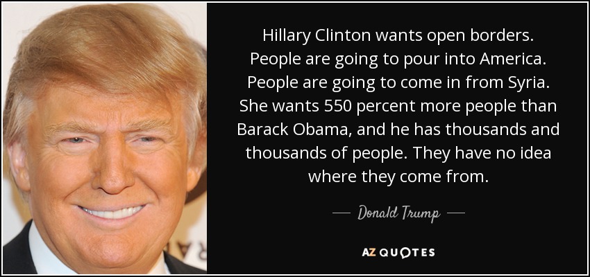 Hillary Clinton wants open borders. People are going to pour into America. People are going to come in from Syria. She wants 550 percent more people than Barack Obama, and he has thousands and thousands of people. They have no idea where they come from. - Donald Trump