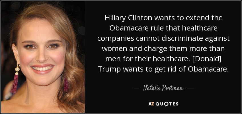 Hillary Clinton wants to extend the Obamacare rule that healthcare companies cannot discriminate against women and charge them more than men for their healthcare. [Donald] Trump wants to get rid of Obamacare. - Natalie Portman