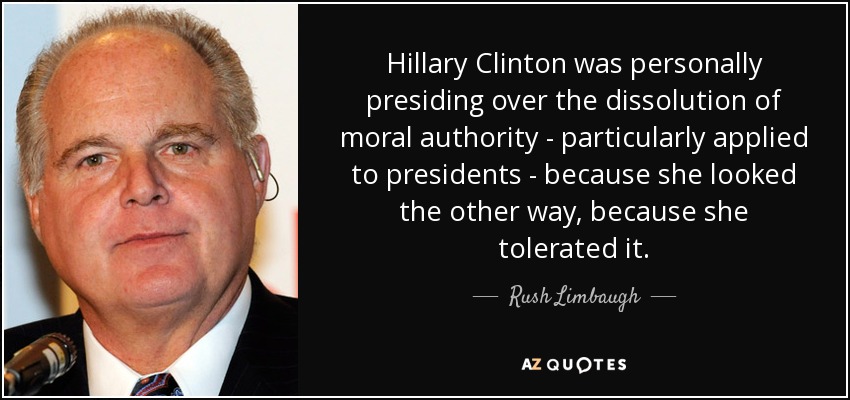 Hillary Clinton was personally presiding over the dissolution of moral authority - particularly applied to presidents - because she looked the other way, because she tolerated it. - Rush Limbaugh