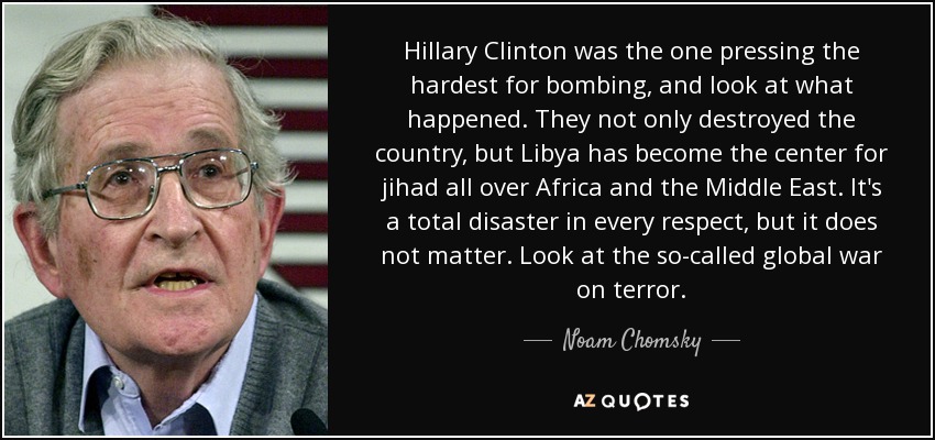 Hillary Clinton was the one pressing the hardest for bombing, and look at what happened. They not only destroyed the country, but Libya has become the center for jihad all over Africa and the Middle East. It's a total disaster in every respect, but it does not matter. Look at the so-called global war on terror. - Noam Chomsky
