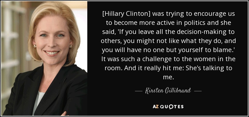 [Hillary Clinton] was trying to encourage us to become more active in politics and she said, 'If you leave all the decision-making to others, you might not like what they do, and you will have no one but yourself to blame.' It was such a challenge to the women in the room. And it really hit me: She's talking to me. - Kirsten Gillibrand