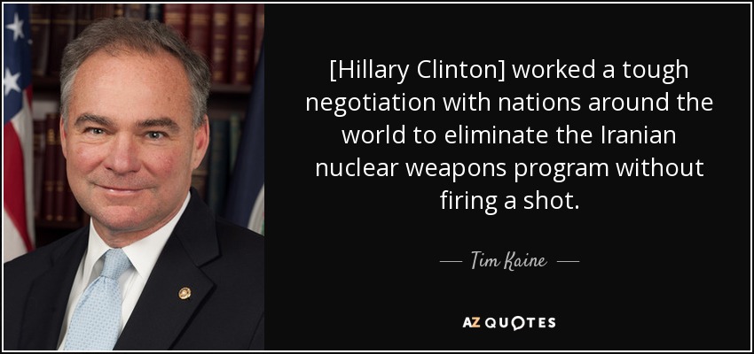 [Hillary Clinton] worked a tough negotiation with nations around the world to eliminate the Iranian nuclear weapons program without firing a shot. - Tim Kaine