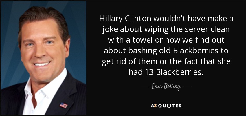 Hillary Clinton wouldn't have make a joke about wiping the server clean with a towel or now we find out about bashing old Blackberries to get rid of them or the fact that she had 13 Blackberries. - Eric Bolling