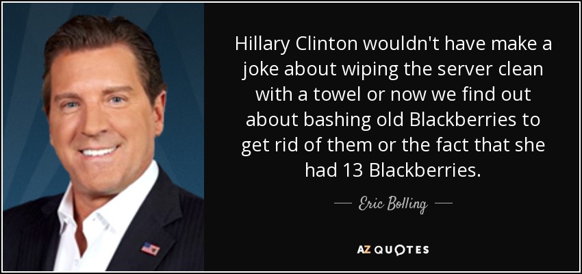 Hillary Clinton wouldn't have make a joke about wiping the server clean with a towel or now we find out about bashing old Blackberries to get rid of them or the fact that she had 13 Blackberries. - Eric Bolling