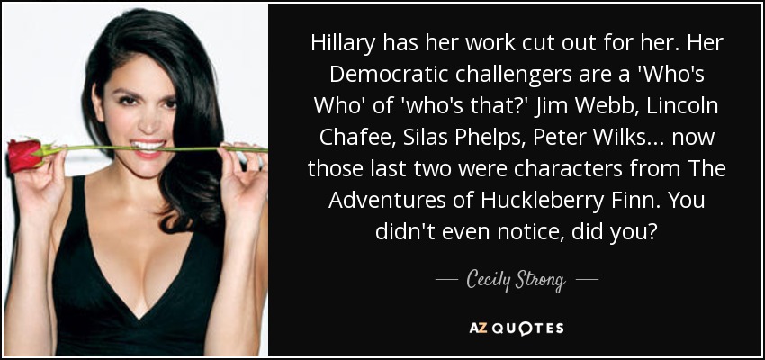 Hillary has her work cut out for her. Her Democratic challengers are a 'Who's Who' of 'who's that?' Jim Webb, Lincoln Chafee, Silas Phelps, Peter Wilks... now those last two were characters from The Adventures of Huckleberry Finn. You didn't even notice, did you? - Cecily Strong