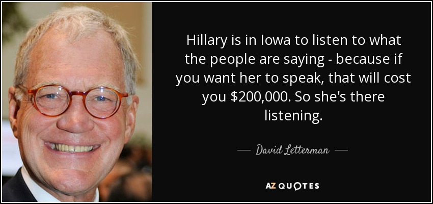 Hillary is in Iowa to listen to what the people are saying - because if you want her to speak, that will cost you $200,000. So she's there listening. - David Letterman