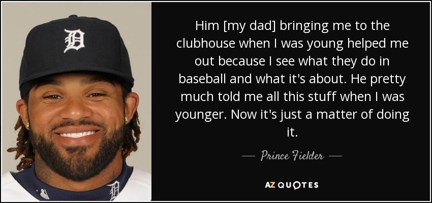 Him [my dad] bringing me to the clubhouse when I was young helped me out because I see what they do in baseball and what it's about. He pretty much told me all this stuff when I was younger. Now it's just a matter of doing it. - Prince Fielder