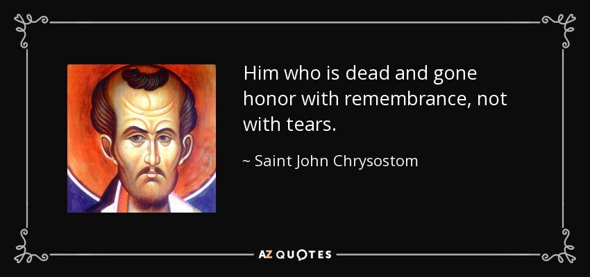 Him who is dead and gone honor with remembrance, not with tears. - Saint John Chrysostom