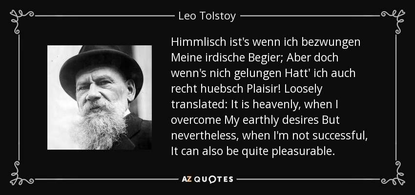 Himmlisch ist's wenn ich bezwungen Meine irdische Begier; Aber doch wenn's nich gelungen Hatt' ich auch recht huebsch Plaisir! Loosely translated: It is heavenly, when I overcome My earthly desires But nevertheless, when I'm not successful, It can also be quite pleasurable. - Leo Tolstoy