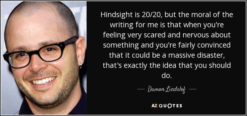 Hindsight is 20/20, but the moral of the writing for me is that when you're feeling very scared and nervous about something and you're fairly convinced that it could be a massive disaster, that's exactly the idea that you should do. - Damon Lindelof