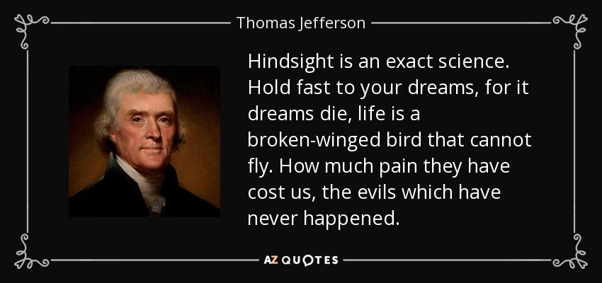 Hindsight is an exact science. Hold fast to your dreams, for it dreams die, life is a broken-winged bird that cannot fly. How much pain they have cost us, the evils which have never happened. - Thomas Jefferson