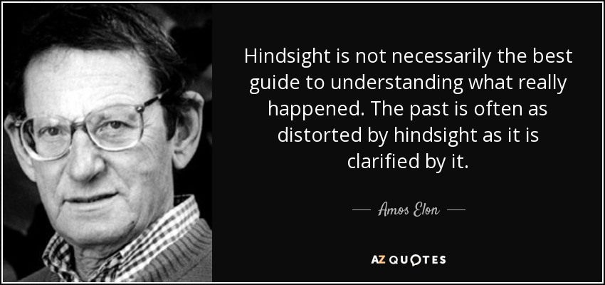 Hindsight is not necessarily the best guide to understanding what really happened. The past is often as distorted by hindsight as it is clarified by it. - Amos Elon