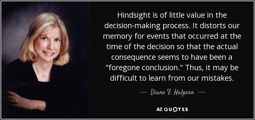Hindsight is of little value in the decision-making process. It distorts our memory for events that occurred at the time of the decision so that the actual consequence seems to have been a 