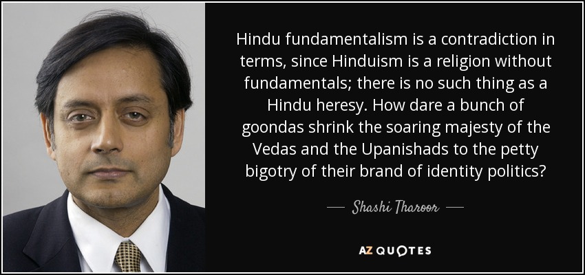Hindu fundamentalism is a contradiction in terms, since Hinduism is a religion without fundamentals; there is no such thing as a Hindu heresy. How dare a bunch of goondas shrink the soaring majesty of the Vedas and the Upanishads to the petty bigotry of their brand of identity politics? - Shashi Tharoor