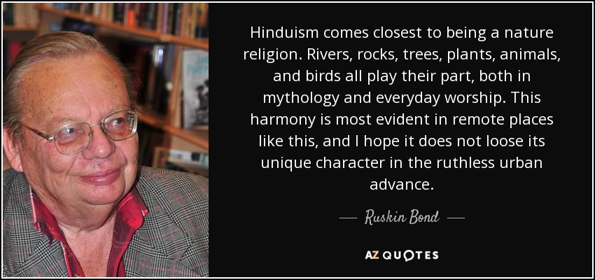 Hinduism comes closest to being a nature religion. Rivers, rocks, trees, plants, animals, and birds all play their part, both in mythology and everyday worship. This harmony is most evident in remote places like this, and I hope it does not loose its unique character in the ruthless urban advance. - Ruskin Bond