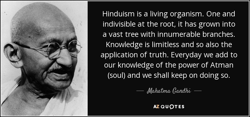 Hinduism is a living organism. One and indivisible at the root, it has grown into a vast tree with innumerable branches. Knowledge is limitless and so also the application of truth. Everyday we add to our knowledge of the power of Atman (soul) and we shall keep on doing so. - Mahatma Gandhi