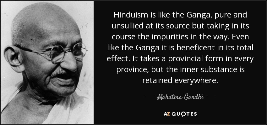 Hinduism is like the Ganga, pure and unsullied at its source but taking in its course the impurities in the way. Even like the Ganga it is beneficent in its total effect. It takes a provincial form in every province, but the inner substance is retained everywhere. - Mahatma Gandhi