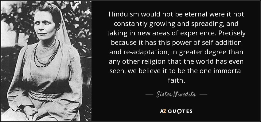 Hinduism would not be eternal were it not constantly growing and spreading, and taking in new areas of experience. Precisely because it has this power of self addition and re-adaptation, in greater degree than any other religion that the world has even seen, we believe it to be the one immortal faith. - Sister Nivedita