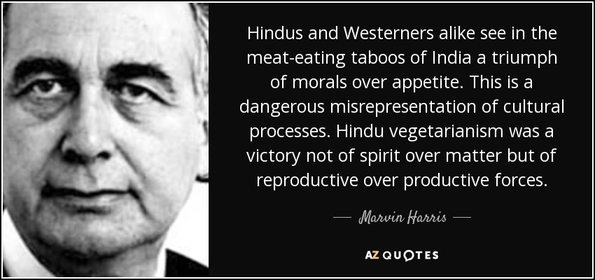 Hindus and Westerners alike see in the meat-eating taboos of India a triumph of morals over appetite. This is a dangerous misrepresentation of cultural processes. Hindu vegetarianism was a victory not of spirit over matter but of reproductive over productive forces. - Marvin Harris