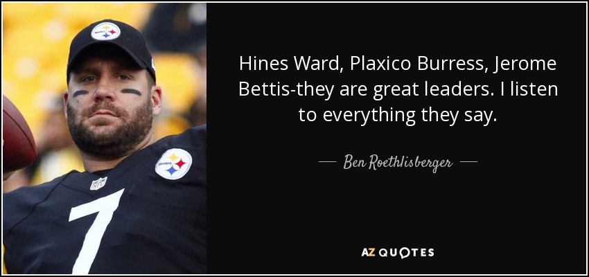 Hines Ward, Plaxico Burress, Jerome Bettis-they are great leaders. I listen to everything they say. - Ben Roethlisberger