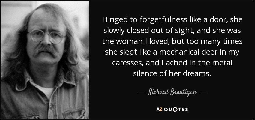 Hinged to forgetfulness like a door, she slowly closed out of sight, and she was the woman I loved, but too many times she slept like a mechanical deer in my caresses, and I ached in the metal silence of her dreams. - Richard Brautigan