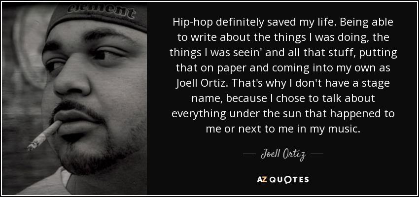 Hip-hop definitely saved my life. Being able to write about the things I was doing, the things I was seein' and all that stuff, putting that on paper and coming into my own as Joell Ortiz. That's why I don't have a stage name, because I chose to talk about everything under the sun that happened to me or next to me in my music. - Joell Ortiz