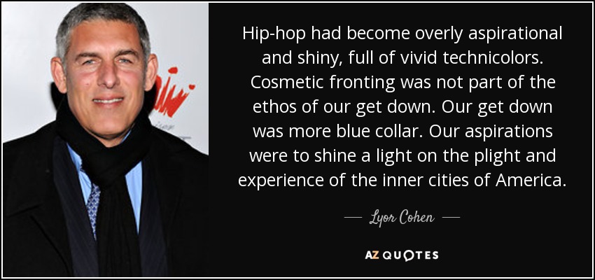 Hip-hop had become overly aspirational and shiny, full of vivid technicolors. Cosmetic fronting was not part of the ethos of our get down. Our get down was more blue collar. Our aspirations were to shine a light on the plight and experience of the inner cities of America. - Lyor Cohen