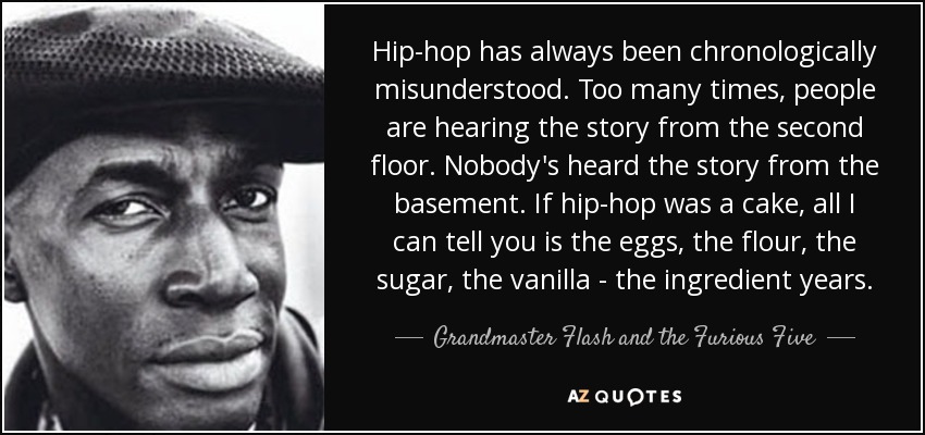 Hip-hop has always been chronologically misunderstood. Too many times, people are hearing the story from the second floor. Nobody's heard the story from the basement. If hip-hop was a cake, all I can tell you is the eggs, the flour, the sugar, the vanilla - the ingredient years. - Grandmaster Flash and the Furious Five