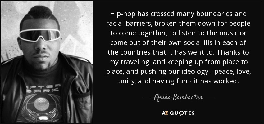 Hip-hop has crossed many boundaries and racial barriers, broken them down for people to come together, to listen to the music or come out of their own social ills in each of the countries that it has went to. Thanks to my traveling, and keeping up from place to place, and pushing our ideology - peace, love, unity, and having fun - it has worked. - Afrika Bambaataa
