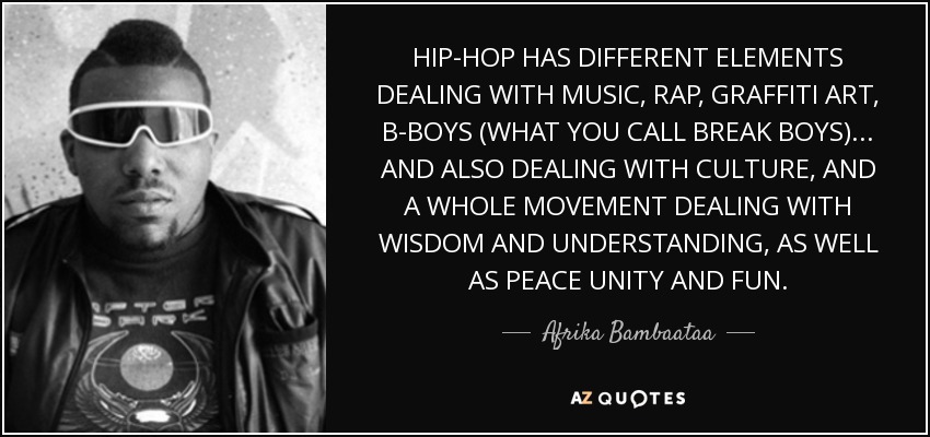 HIP-HOP HAS DIFFERENT ELEMENTS DEALING WITH MUSIC, RAP, GRAFFITI ART, B-BOYS (WHAT YOU CALL BREAK BOYS)... AND ALSO DEALING WITH CULTURE, AND A WHOLE MOVEMENT DEALING WITH WISDOM AND UNDERSTANDING, AS WELL AS PEACE UNITY AND FUN. - Afrika Bambaataa