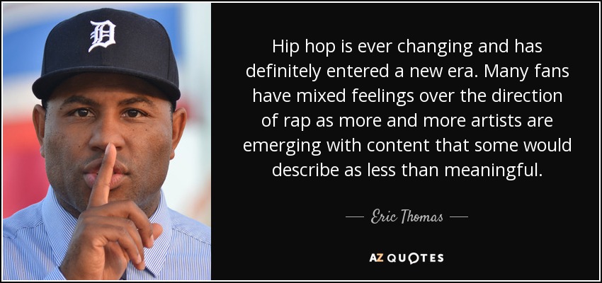 Hip hop is ever changing and has definitely entered a new era. Many fans have mixed feelings over the direction of rap as more and more artists are emerging with content that some would describe as less than meaningful. - Eric Thomas
