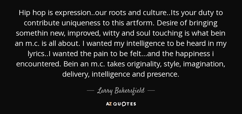 Hip hop is expression..our roots and culture..Its your duty to contribute uniqueness to this artform. Desire of bringing somethin new, improved, witty and soul touching is what bein an m.c. is all about. I wanted my intelligence to be heard in my lyrics..I wanted the pain to be felt...and the happiness i encountered. Bein an m.c. takes originality, style, imagination, delivery, intelligence and presence. - Larry Bakersfield