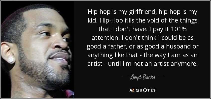Hip-hop is my girlfriend, hip-hop is my kid. Hip-Hop fills the void of the things that I don't have. I pay it 101% attention. I don't think I could be as good a father, or as good a husband or anything like that - the way I am as an artist - until I'm not an artist anymore. - Lloyd Banks