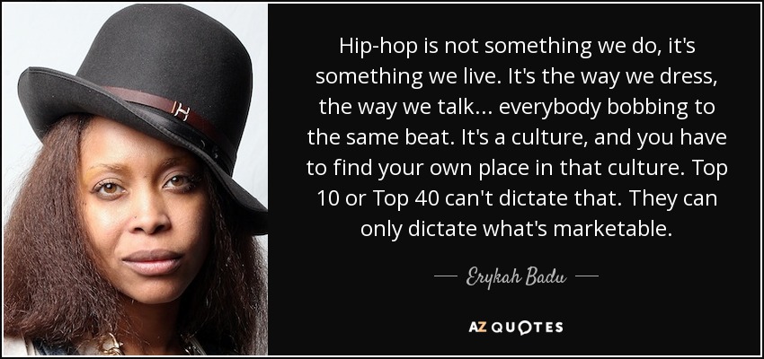 Hip-hop is not something we do, it's something we live. It's the way we dress, the way we talk... everybody bobbing to the same beat. It's a culture, and you have to find your own place in that culture. Top 10 or Top 40 can't dictate that. They can only dictate what's marketable. - Erykah Badu