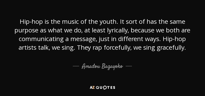 Hip-hop is the music of the youth. It sort of has the same purpose as what we do, at least lyrically, because we both are communicating a message, just in different ways. Hip-hop artists talk, we sing. They rap forcefully, we sing gracefully. - Amadou Bagayoko