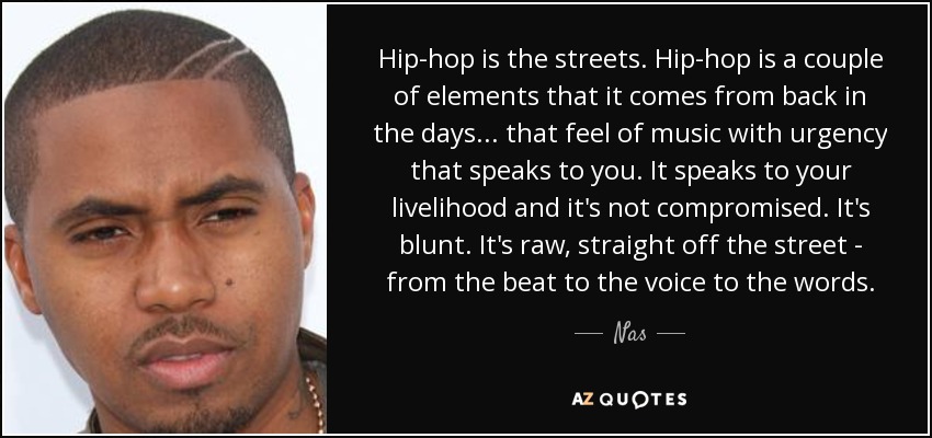 Hip-hop is the streets. Hip-hop is a couple of elements that it comes from back in the days... that feel of music with urgency that speaks to you. It speaks to your livelihood and it's not compromised. It's blunt. It's raw, straight off the street - from the beat to the voice to the words. - Nas