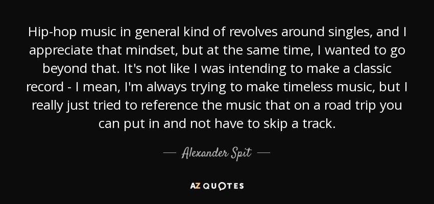 Hip-hop music in general kind of revolves around singles, and I appreciate that mindset, but at the same time, I wanted to go beyond that. It's not like I was intending to make a classic record - I mean, I'm always trying to make timeless music, but I really just tried to reference the music that on a road trip you can put in and not have to skip a track. - Alexander Spit