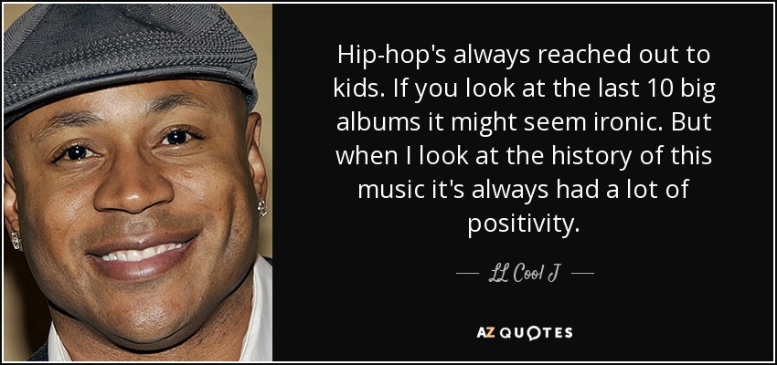 Hip-hop's always reached out to kids. If you look at the last 10 big albums it might seem ironic. But when I look at the history of this music it's always had a lot of positivity. - LL Cool J