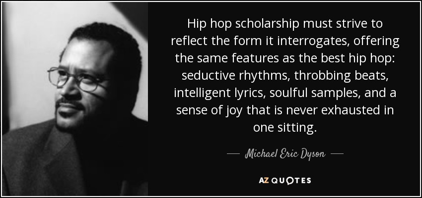 Hip hop scholarship must strive to reflect the form it interrogates, offering the same features as the best hip hop: seductive rhythms, throbbing beats, intelligent lyrics, soulful samples, and a sense of joy that is never exhausted in one sitting. - Michael Eric Dyson