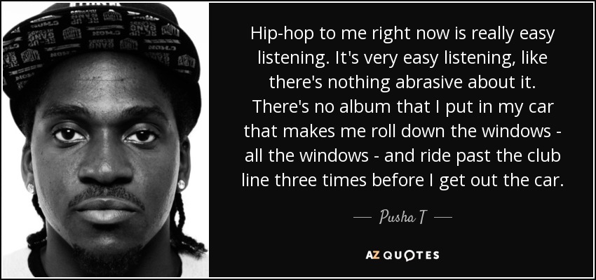 Hip-hop to me right now is really easy listening. It's very easy listening, like there's nothing abrasive about it. There's no album that I put in my car that makes me roll down the windows - all the windows - and ride past the club line three times before I get out the car. - Pusha T