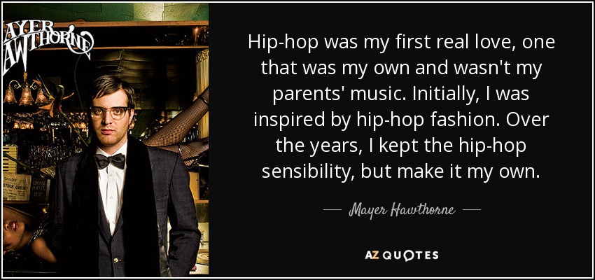 Hip-hop was my first real love, one that was my own and wasn't my parents' music. Initially, I was inspired by hip-hop fashion. Over the years, I kept the hip-hop sensibility, but make it my own. - Mayer Hawthorne
