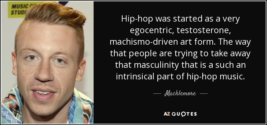 Hip-hop was started as a very egocentric, testosterone, machismo-driven art form. The way that people are trying to take away that masculinity that is a such an intrinsical part of hip-hop music. - Macklemore